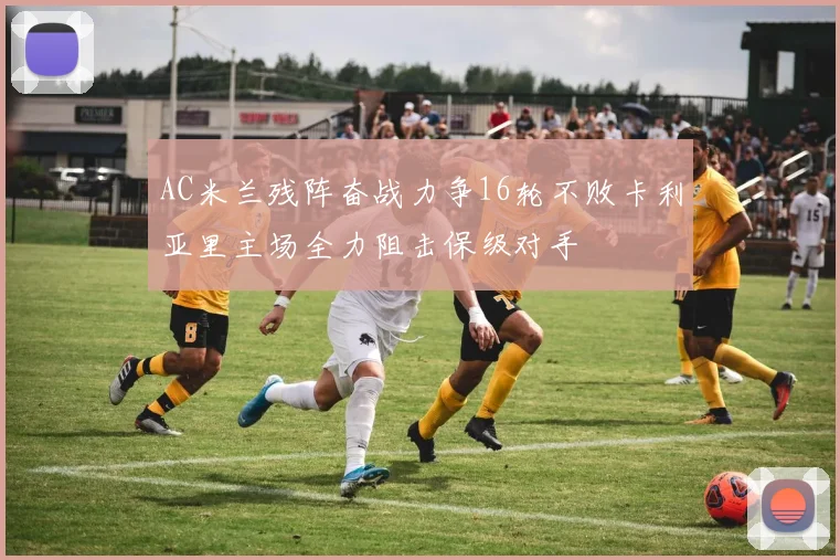 AC米兰残阵奋战力争16轮不败卡利亚里主场全力阻击保级对手