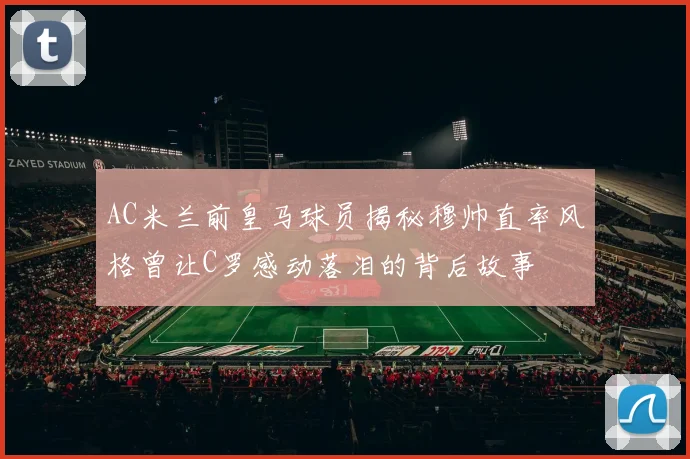 AC米兰前皇马球员揭秘穆帅直率风格曾让C罗感动落泪的背后故事
