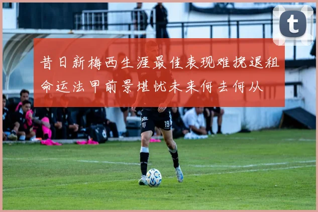 昔日新梅西生涯最佳表现难挽退租命运法甲前景堪忧未来何去何从