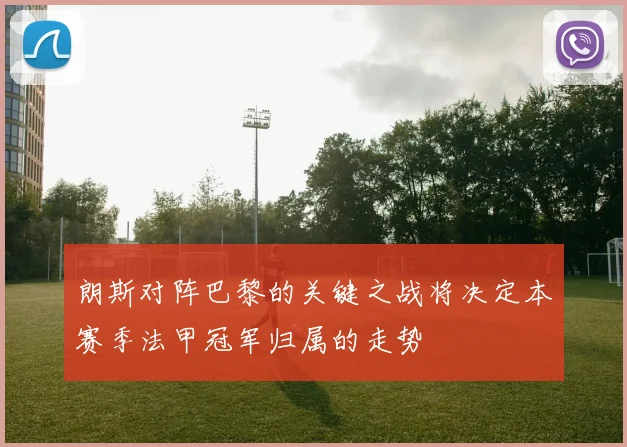 朗斯对阵巴黎的关键之战将决定本赛季法甲冠军归属的走势