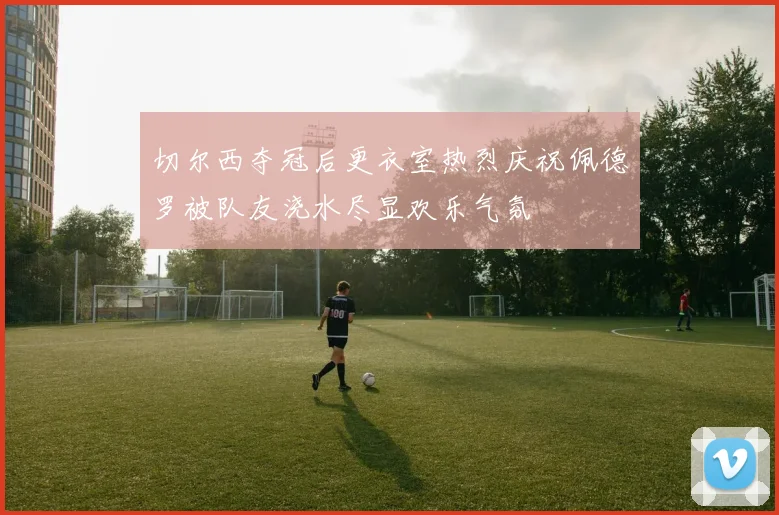 切尔西夺冠后更衣室热烈庆祝佩德罗被队友浇水尽显欢乐气氛